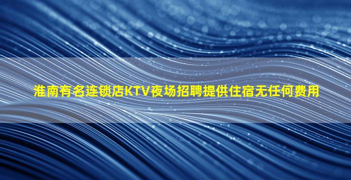 淮南有名连锁店KTV夜场招聘提供住宿无任何费用